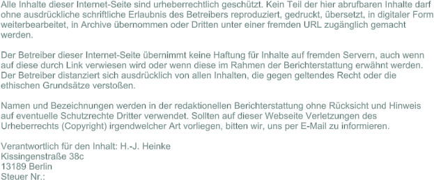 Alle Inhalte dieser Internet-Seite sind urheberrechtlich gesch�tzt. Kein Teil der hier abrufbaren Inhalte darf ohne ausdr�ckliche schriftliche Erlaubnis des Betreibers reproduziert, gedruckt, �bersetzt, in digitaler Form weiterbearbeitet, in Archive �bernommen oder Dritten unter einer fremden URL zug�nglich gemacht werden.Der Betreiber dieser Internet-Seite �bernimmt keine Haftung f�r Inhalte auf fremden Servern, auch wenn auf diese durch Link verwiesen wird oder wenn diese im Rahmen der Berichterstattung erw�hnt werden. Der Betreiber distanziert sich ausdr�cklich von allen Inhalten, die gegen geltendes Recht oder die ethischen Grunds�tze versto�en.Namen und Bezeichnungen werden in der redaktionellen Berichterstattung ohne R�cksicht und Hinweis auf eventuelle Schutzrechte Dritter verwendet. Sollten auf dieser Webseite Verletzungen des Urheberrechts (Copyright) irgendwelcher Art vorliegen, bitten wir, uns per E-Mail zu informieren.  Verantwortlich f�r den Inhalt: H.-J. Heinke Kissingenstra�e 38c 13189 Berlin  Steuer Nr.: